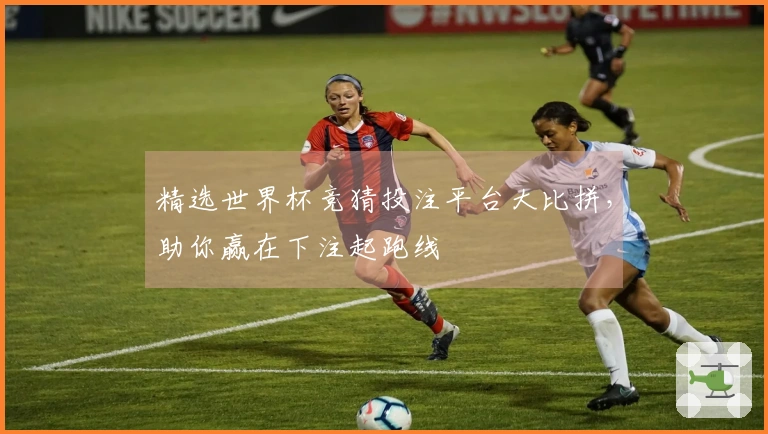 精选世界杯竞猜投注平台大比拼，助你赢在下注起跑线