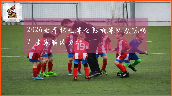 2026世界杯让球会影响球队表现吗？专家解读分析